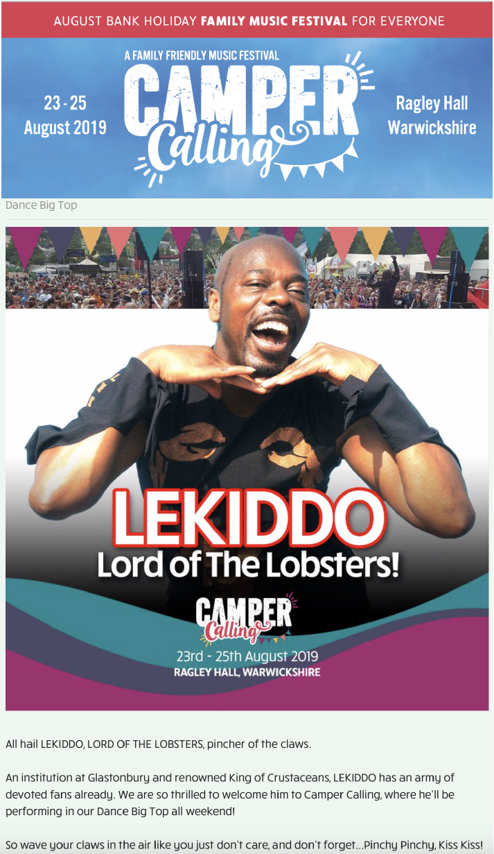 23-26 Aug 2019, Camper Calling Festival - Dance Big Top stage  - LEKIDDO - Lord of The Lobsters!

All hail LEKIDDO, LORD OF THE LOBSTERS, pincher of the claws.

An institution at Glastonbury and renowned King of Crustaceans, LEKIDDO has an army of devoted fans already. We are so thrilled to welcome him to Camper Calling, where he’ll be performing in our Dance Big Top all weekend!

So wave your claws in the air like you just don’t care, and don’t forget...Pinchy Pinchy, Kiss Kiss!